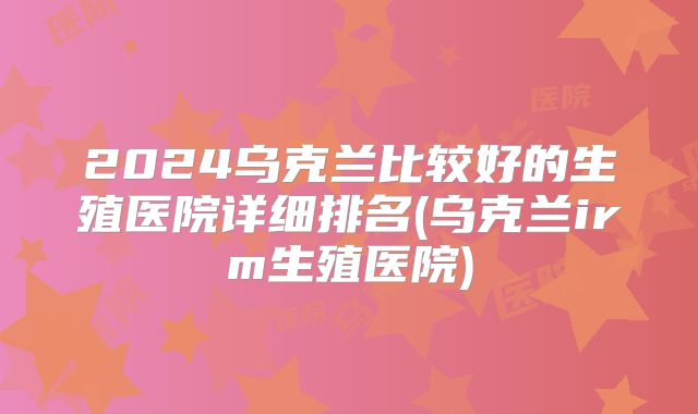 2024乌克兰比较好的生殖医院详细排名(乌克兰irm生殖医院)