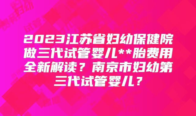 2023江苏省妇幼保健院做三代试管婴儿**胎费用全新解读？南京市妇幼第三代试管婴儿？