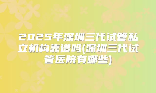 2025年深圳三代试管私立机构靠谱吗(深圳三代试管医院有哪些)