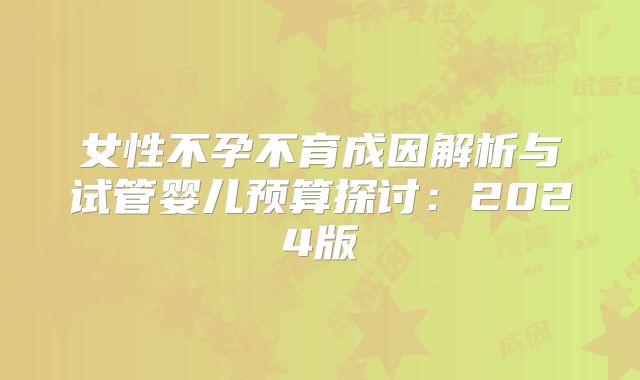 女性不孕不育成因解析与试管婴儿预算探讨:2024版