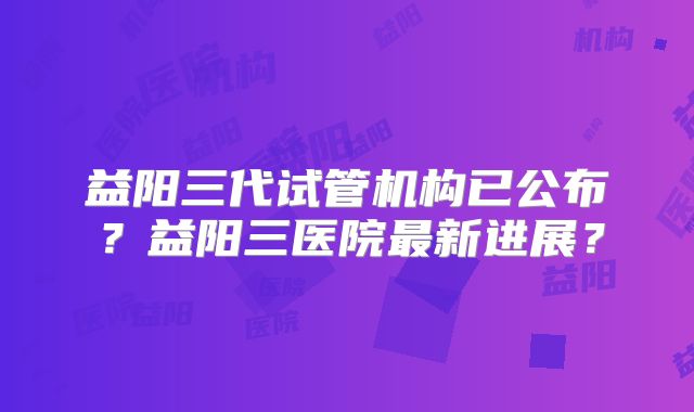 益阳三代试管机构已公布?益阳三医院最新进展?