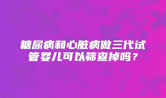 糖尿病和心脏病做三代试管婴儿可以筛查掉吗？