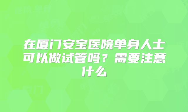 在厦门安宝医院单身人士可以做试管吗？需要注意什么
