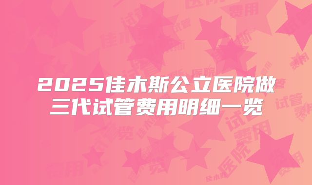 2025佳木斯公立医院做三代试管费用明细一览