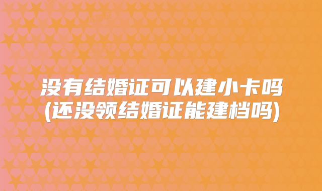没有结婚证可以建小卡吗(还没领结婚证能建档吗)