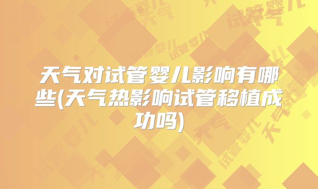 天气对试管婴儿影响有哪些(天气热影响试管移植成功吗)