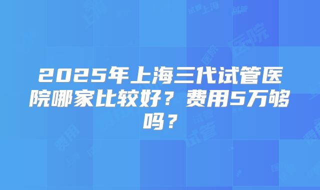 2025年上海三代试管医院哪家比较好?费用5万够吗?