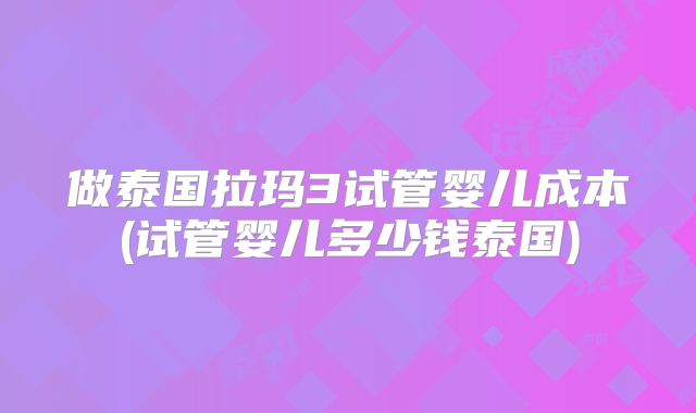 做泰国拉玛3试管婴儿成本(试管婴儿多少钱泰国)