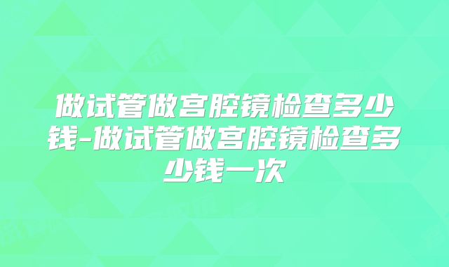 做试管做宫腔镜检查多少钱-做试管做宫腔镜检查多少钱一次