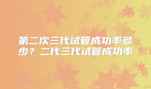 第二次三代试管成功率多少？二代三代试管成功率