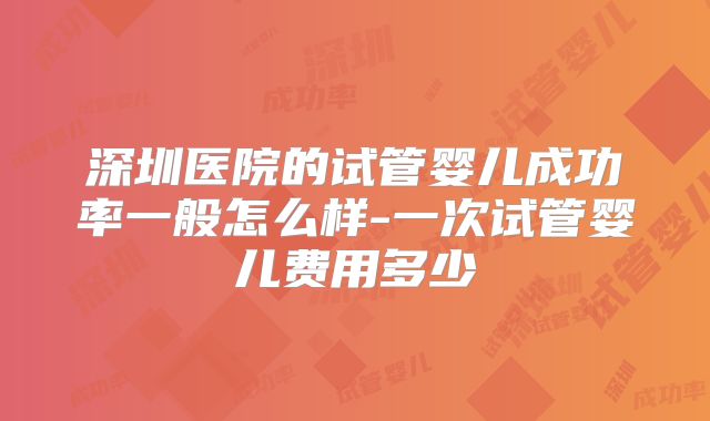 深圳医院的试管婴儿成功率一般怎么样-一次试管婴儿费用多少