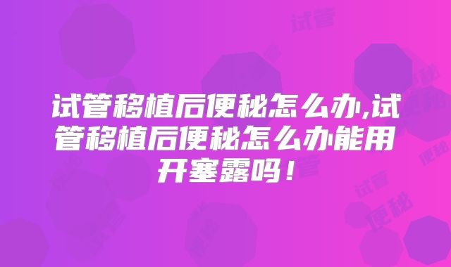 试管移植后便秘怎么办,试管移植后便秘怎么办能用开塞露吗!