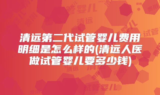清远第二代试管婴儿费用明细是怎么样的(清远人医做试管婴儿要多少钱)