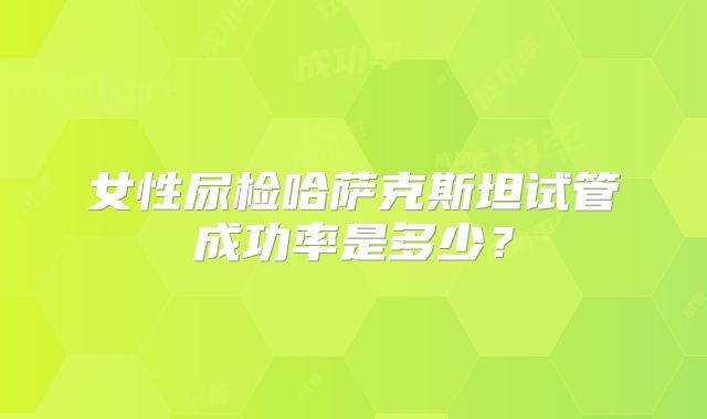 女性尿检哈萨克斯坦试管成功率是多少？