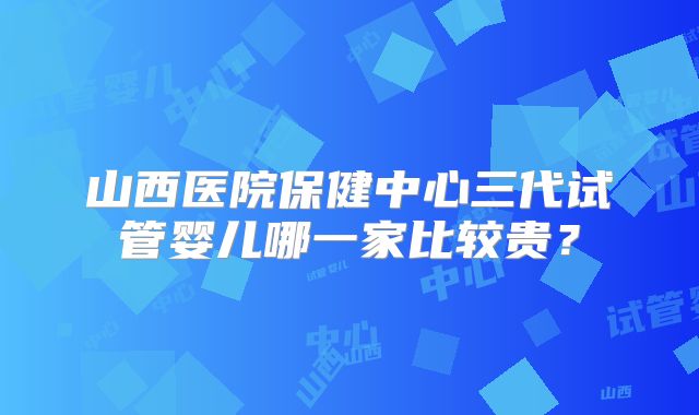 山西医院保健中心三代试管婴儿哪一家比较贵？
