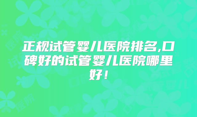 正规试管婴儿医院排名,口碑好的试管婴儿医院哪里好！