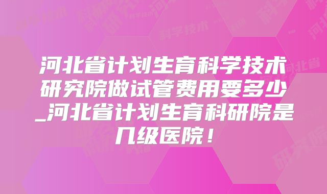 河北省计划生育科学技术研究院做试管费用要多少_河北省计划生育科研院是几级医院!
