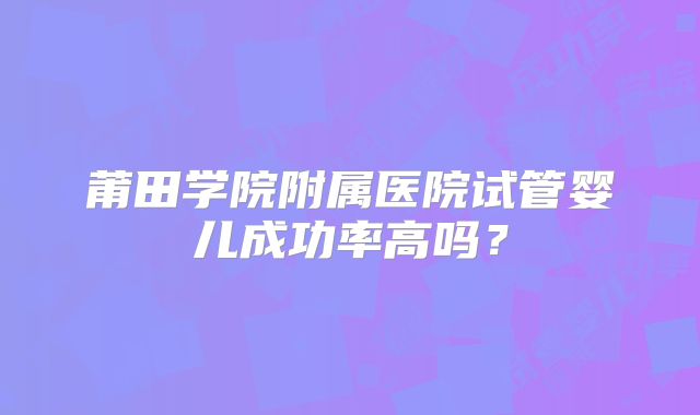 莆田学院附属医院试管婴儿成功率高吗？