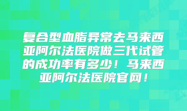 复合型血脂异常去马来西亚阿尔法医院做三代试管的成功率有多少!马来西亚阿尔法医院官网!