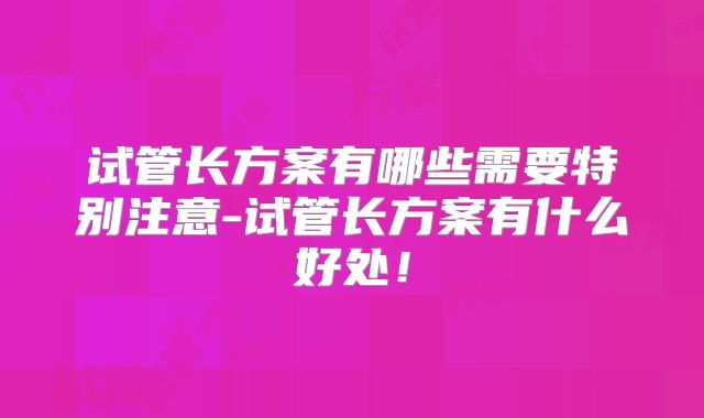 试管长方案有哪些需要特别注意-试管长方案有什么好处!