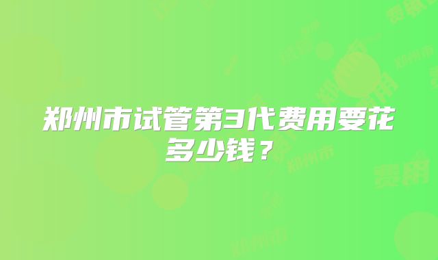郑州市试管第3代费用要花多少钱？