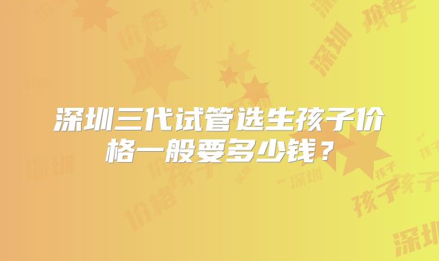 深圳三代试管选生孩子价格一般要多少钱?