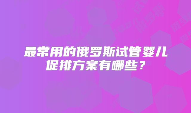 最常用的俄罗斯试管婴儿促排方案有哪些?