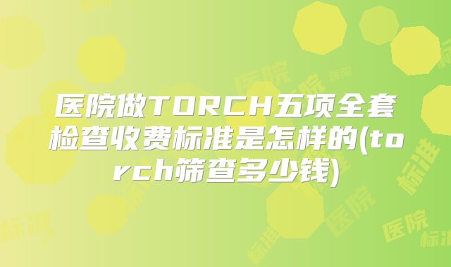 医院做TORCH五项全套检查收费标准是怎样的(torch筛查多少钱)