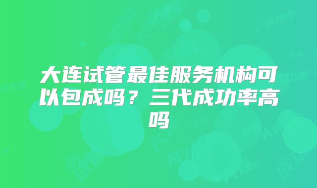 大连试管最佳服务机构可以包成吗？三代成功率高吗