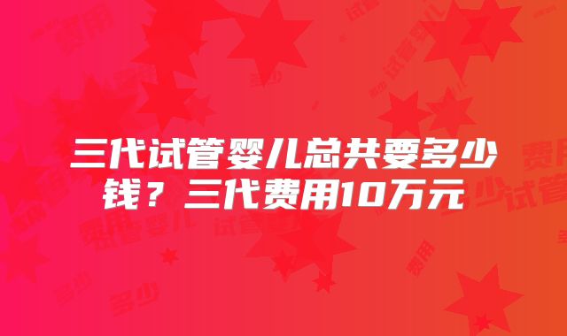 三代试管婴儿总共要多少钱？三代费用10万元