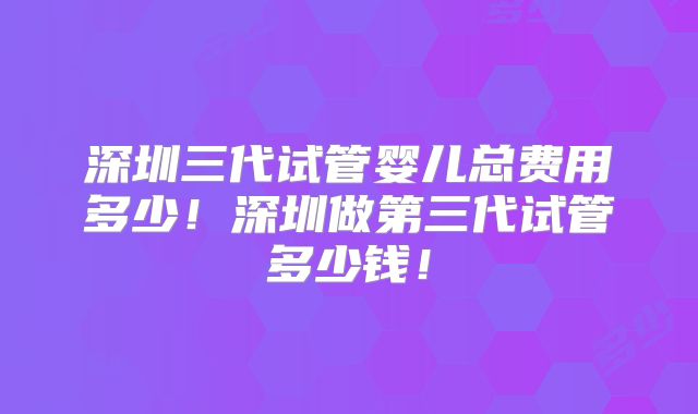 深圳三代试管婴儿总费用多少！深圳做第三代试管多少钱！
