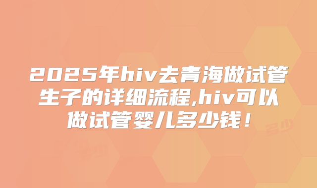 2025年hiv去青海做试管生子的详细流程,hiv可以做试管婴儿多少钱！