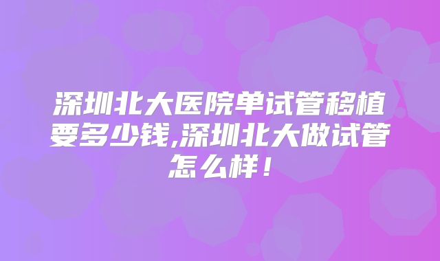 深圳北大医院单试管移植要多少钱,深圳北大做试管怎么样！