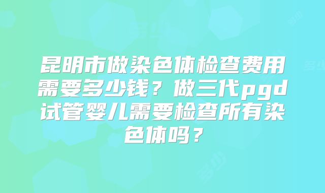 昆明市做染色体检查费用需要多少钱？做三代pgd试管婴儿需要检查所有染色体吗？