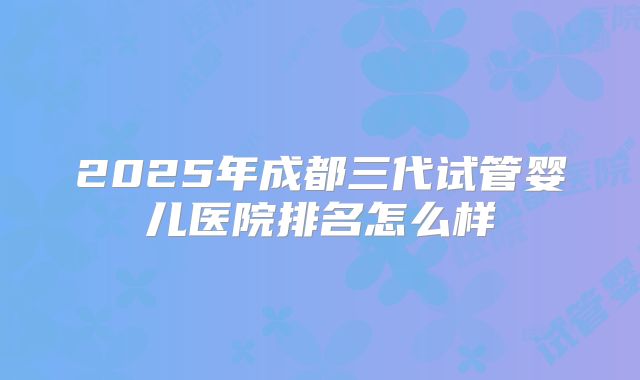 2025年成都三代试管婴儿医院排名怎么样