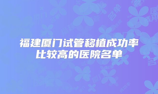 福建厦门试管移植成功率比较高的医院名单