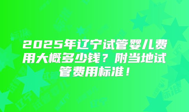 2025年辽宁试管婴儿费用大概多少钱？附当地试管费用标准！