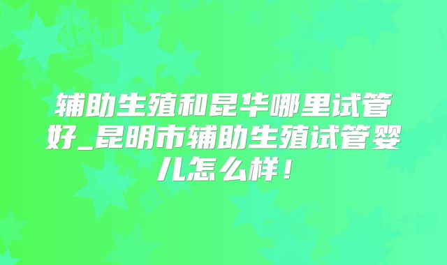 辅助生殖和昆华哪里试管好_昆明市辅助生殖试管婴儿怎么样!