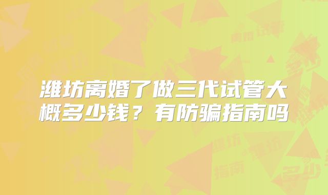 潍坊离婚了做三代试管大概多少钱?有防骗指南吗