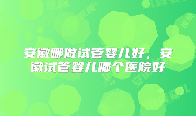 安徽哪做试管婴儿好，安徽试管婴儿哪个医院好