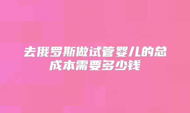 去俄罗斯做试管婴儿的总成本需要多少钱