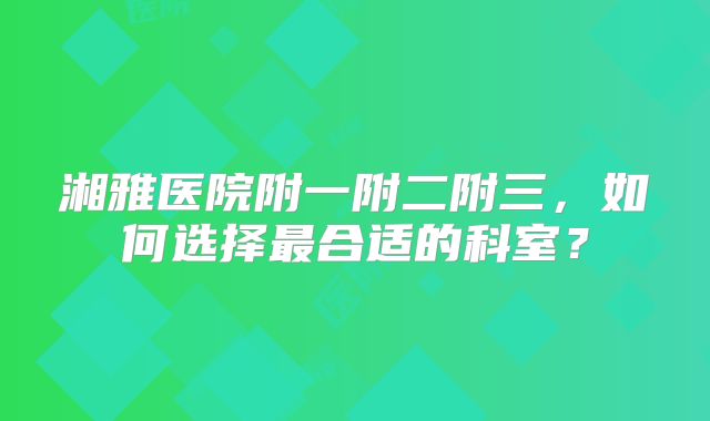 湘雅医院附一附二附三,如何选择最合适的科室?