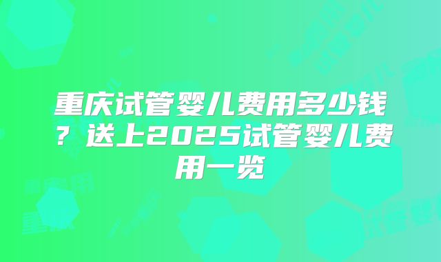 重庆试管婴儿费用多少钱?送上2025试管婴儿费用一览