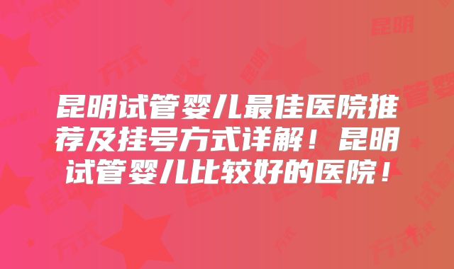 昆明试管婴儿最佳医院推荐及挂号方式详解！昆明试管婴儿比较好的医院！