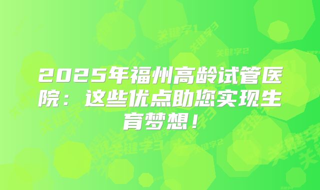 2025年福州高龄试管医院:这些优点助您实现生育梦想!
