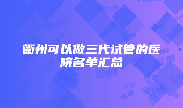 衢州可以做三代试管的医院名单汇总