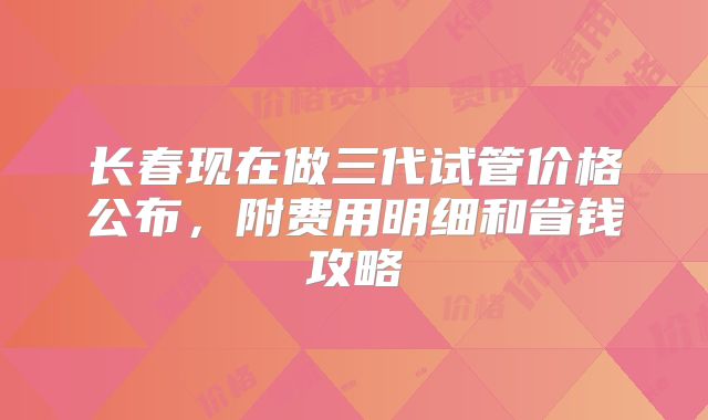 长春现在做三代试管价格公布，附费用明细和省钱攻略