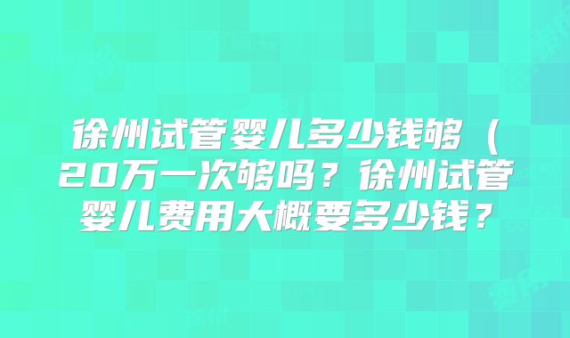 徐州试管婴儿多少钱够(20万一次够吗?徐州试管婴儿费用大概要多少钱?