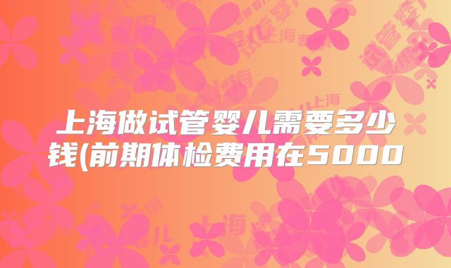 上海做试管婴儿需要多少钱(前期体检费用在5000