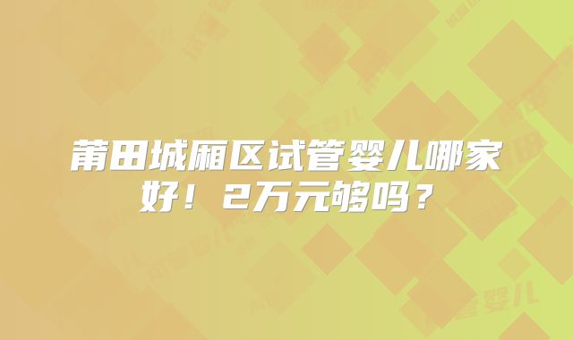 莆田城厢区试管婴儿哪家好!2万元够吗?